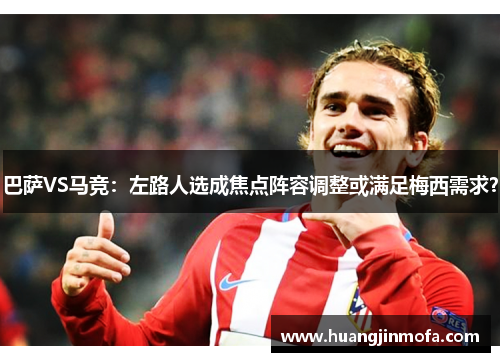 巴萨VS马竞：左路人选成焦点阵容调整或满足梅西需求？